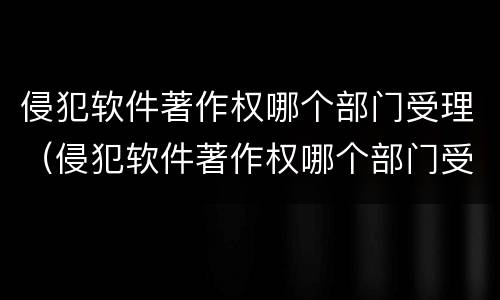 侵犯软件著作权哪个部门受理（侵犯软件著作权哪个部门受理赔偿）