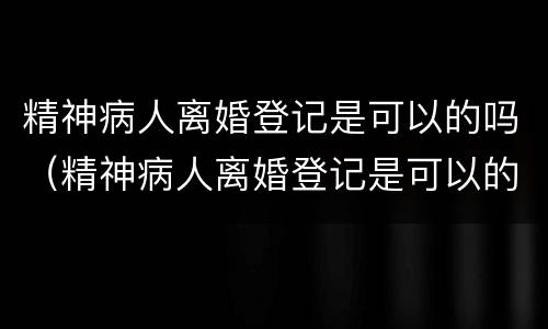 精神病人离婚登记是可以的吗（精神病人离婚登记是可以的吗怎么办）