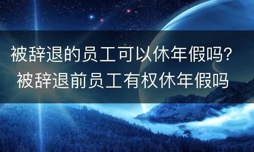 被辞退的员工可以休年假吗？ 被辞退前员工有权休年假吗