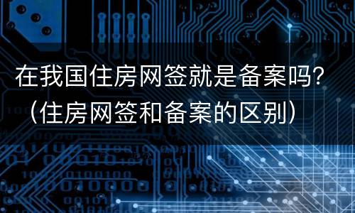 在我国住房网签就是备案吗？（住房网签和备案的区别）