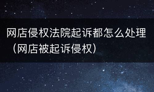 网店侵权法院起诉都怎么处理（网店被起诉侵权）