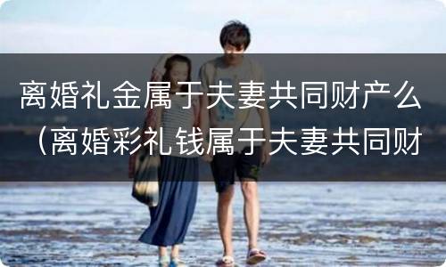 离婚礼金属于夫妻共同财产么（离婚彩礼钱属于夫妻共同财产吗）