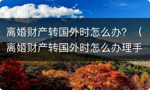 离婚财产转国外时怎么办？（离婚财产转国外时怎么办理手续）