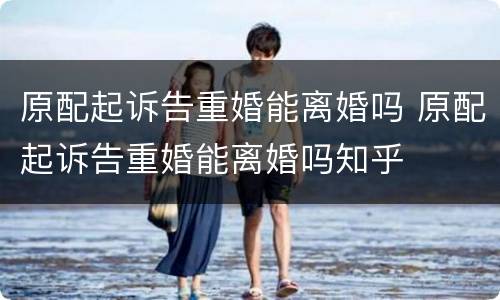 原配起诉告重婚能离婚吗 原配起诉告重婚能离婚吗知乎