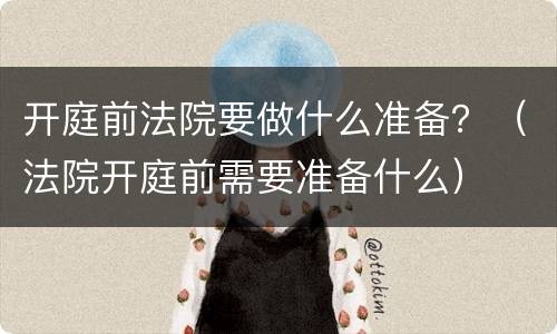 开庭前法院要做什么准备？（法院开庭前需要准备什么）