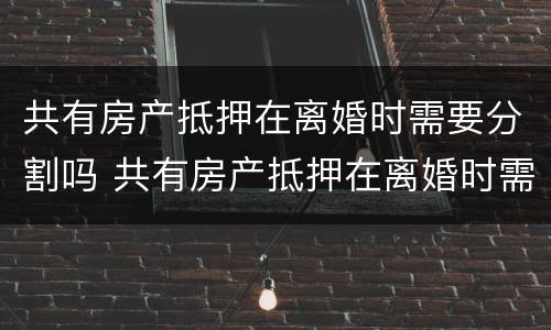 共有房产抵押在离婚时需要分割吗 共有房产抵押在离婚时需要分割吗