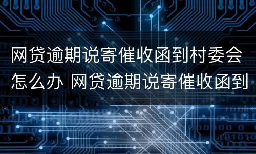 网贷逾期说寄催收函到村委会怎么办 网贷逾期说寄催收函到村委会怎么办