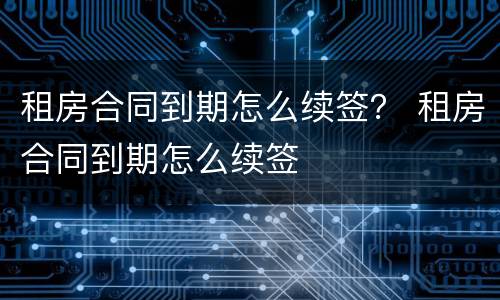 租房合同到期怎么续签？ 租房合同到期怎么续签