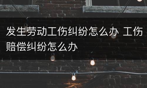 发生劳动工伤纠纷怎么办 工伤赔偿纠纷怎么办