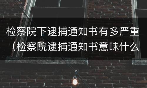 检察院下逮捕通知书有多严重（检察院逮捕通知书意味什么）