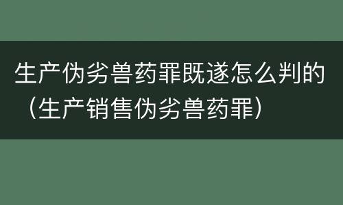 生产伪劣兽药罪既遂怎么判的（生产销售伪劣兽药罪）