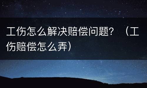 工伤怎么解决赔偿问题？（工伤赔偿怎么弄）