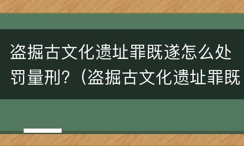 盗掘古文化遗址罪既遂怎么处罚量刑?（盗掘古文化遗址罪既遂怎么处罚量刑多少）
