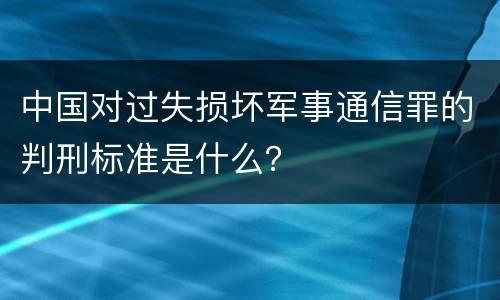 中国对过失损坏军事通信罪的判刑标准是什么？