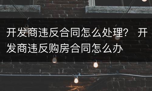 开发商违反合同怎么处理？ 开发商违反购房合同怎么办