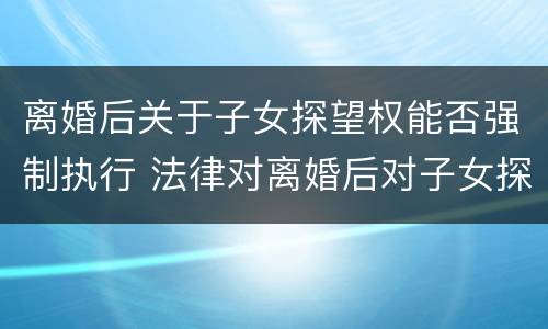 离婚后关于子女探望权能否强制执行 法律对离婚后对子女探望权是怎样规定的