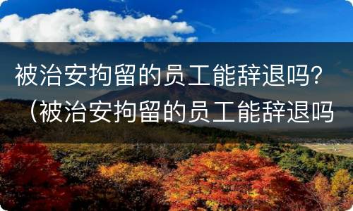 被治安拘留的员工能辞退吗？（被治安拘留的员工能辞退吗知乎）