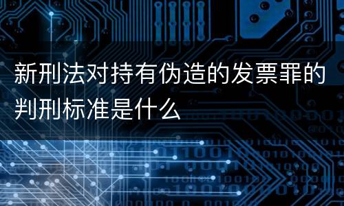 新刑法对持有伪造的发票罪的判刑标准是什么