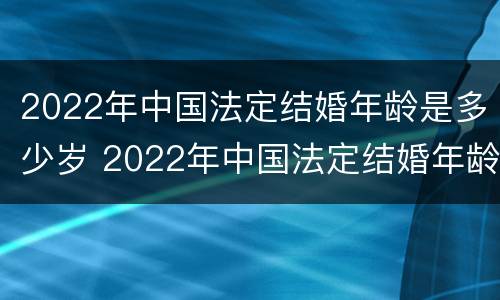2022年中国法定结婚年龄是多少岁 2022年中国法定结婚年龄是多少岁左右