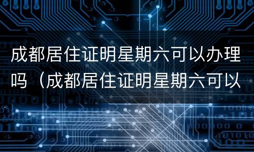 成都居住证明星期六可以办理吗（成都居住证明星期六可以办理吗多少钱）