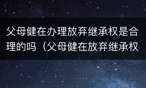 父母健在办理放弃继承权是合理的吗（父母健在放弃继承权声明书范本）