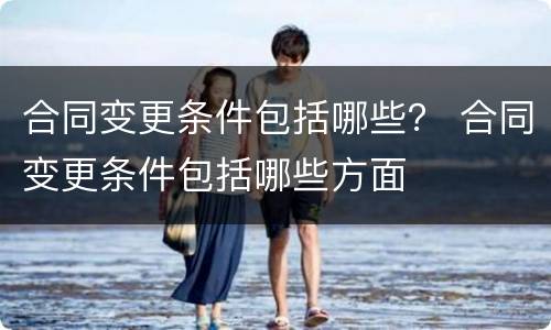 合同变更条件包括哪些？ 合同变更条件包括哪些方面