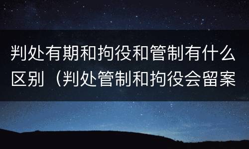 判处有期和拘役和管制有什么区别（判处管制和拘役会留案底吗）
