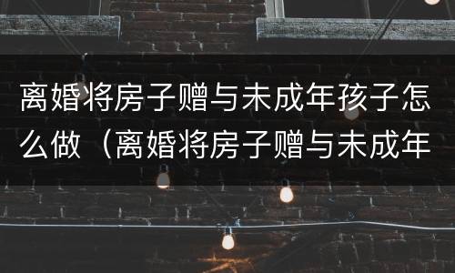 离婚将房子赠与未成年孩子怎么做（离婚将房子赠与未成年孩子怎么做协议）