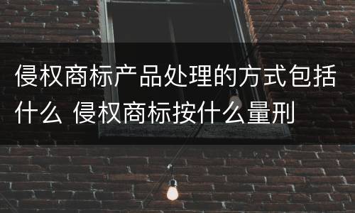侵权商标产品处理的方式包括什么 侵权商标按什么量刑