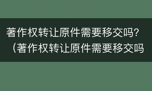 著作权转让原件需要移交吗？（著作权转让原件需要移交吗）