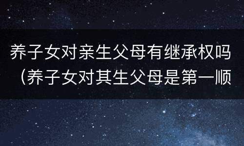 养子女对亲生父母有继承权吗（养子女对其生父母是第一顺序继承人么）