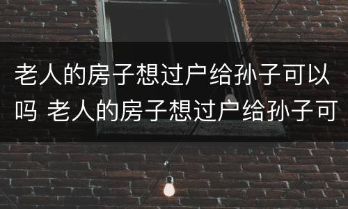 老人的房子想过户给孙子可以吗 老人的房子想过户给孙子可以吗要多少钱
