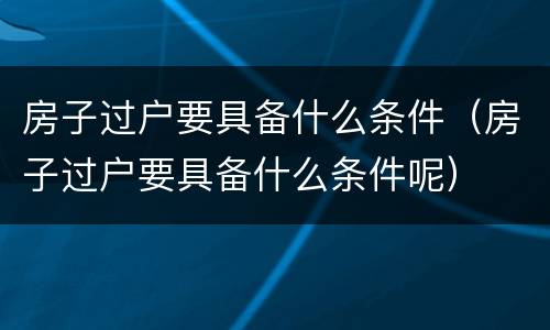 房子过户要具备什么条件（房子过户要具备什么条件呢）