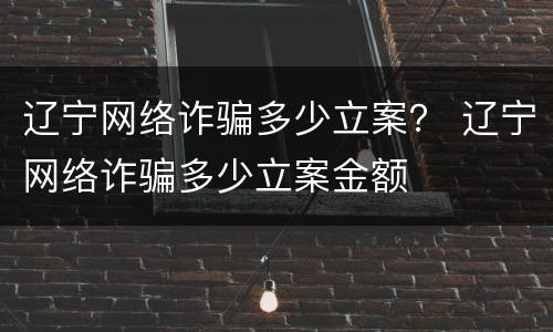 辽宁网络诈骗多少立案？ 辽宁网络诈骗多少立案金额