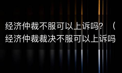 经济仲裁不服可以上诉吗？（经济仲裁裁决不服可以上诉吗）