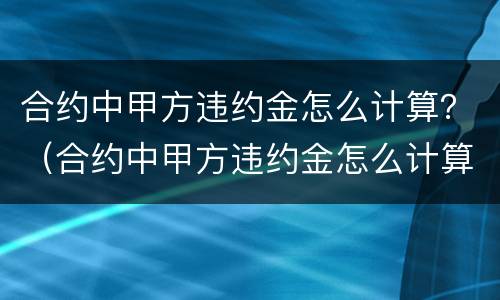 合约中甲方违约金怎么计算？（合约中甲方违约金怎么计算的）