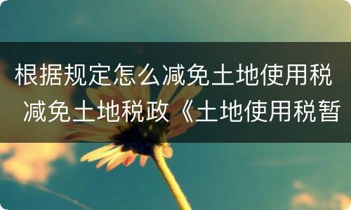 根据规定怎么减免土地使用税 减免土地税政《土地使用税暂行条例》