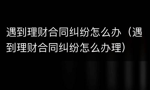 遇到理财合同纠纷怎么办（遇到理财合同纠纷怎么办理）