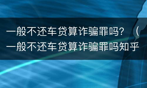 一般不还车贷算诈骗罪吗？（一般不还车贷算诈骗罪吗知乎）