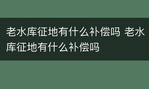 老水库征地有什么补偿吗 老水库征地有什么补偿吗
