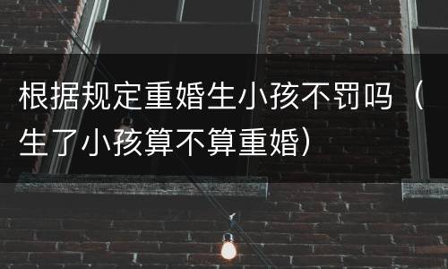 根据规定重婚生小孩不罚吗（生了小孩算不算重婚）