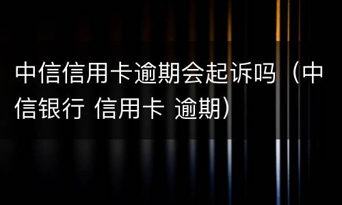 中信信用卡逾期会起诉吗（中信银行 信用卡 逾期）