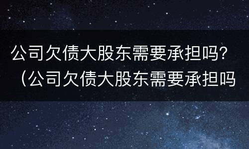 公司欠债大股东需要承担吗？（公司欠债大股东需要承担吗法律）