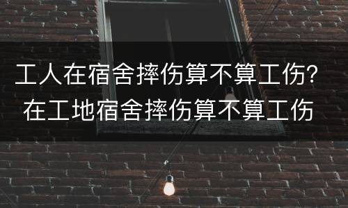 工人在宿舍摔伤算不算工伤？ 在工地宿舍摔伤算不算工伤