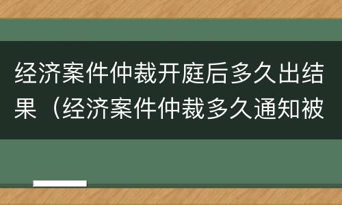 经济案件仲裁开庭后多久出结果（经济案件仲裁多久通知被申请人）