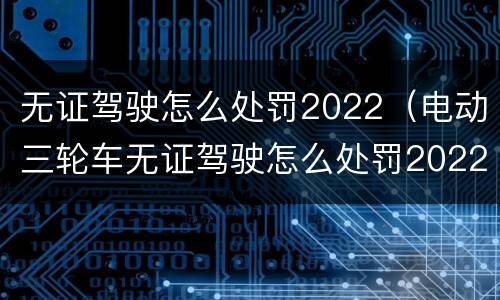 无证驾驶怎么处罚2022（电动三轮车无证驾驶怎么处罚2022）