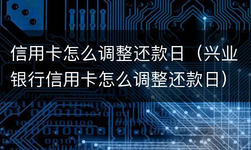 信用卡怎么调整还款日（兴业银行信用卡怎么调整还款日）