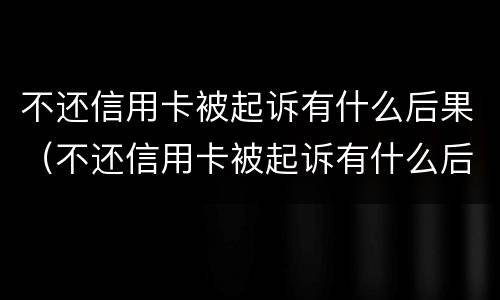 不还信用卡被起诉有什么后果（不还信用卡被起诉有什么后果嘛）