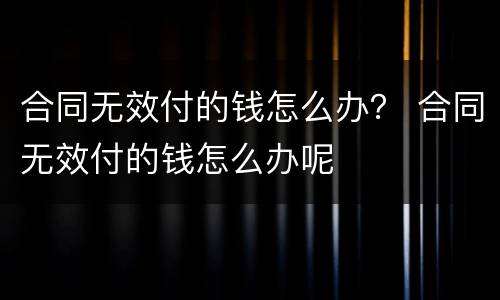合同无效付的钱怎么办？ 合同无效付的钱怎么办呢