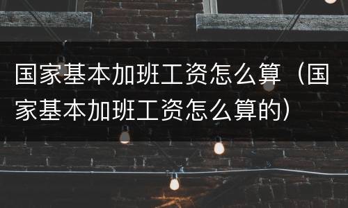 国家基本加班工资怎么算（国家基本加班工资怎么算的）